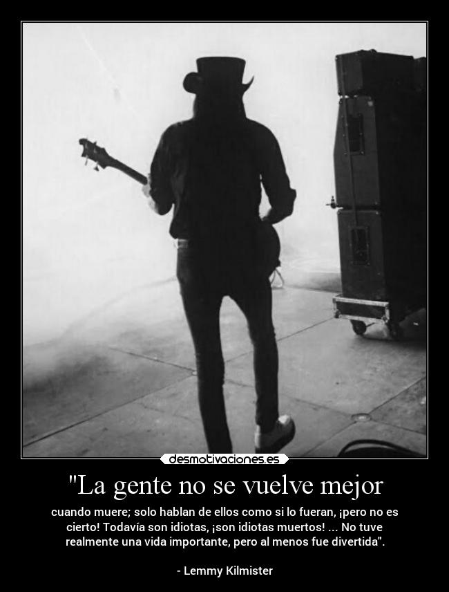 La gente no se vuelve mejor - cuando muere; solo hablan de ellos como si lo fueran, ¡pero no es
cierto! Todavía son idiotas, ¡son idiotas muertos! ... No tuve
realmente una vida importante, pero al menos fue divertida.
- Lemmy Kilmister