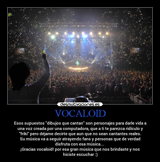 VOCALOID - Esos supuestos dibujos que cantan son personajes para darle vida a
una voz creada por una computadora, que a ti te parezca ridículo y
friki pero déjame decirte que aun que no sean cantantes reales.
Su música va a seguir atrayendo fans y personas que de verdad
disfruta con esa música...
¡Gracias vocaloid! por esa gran música que nos brindaste y nos
hiciste escuchar :)