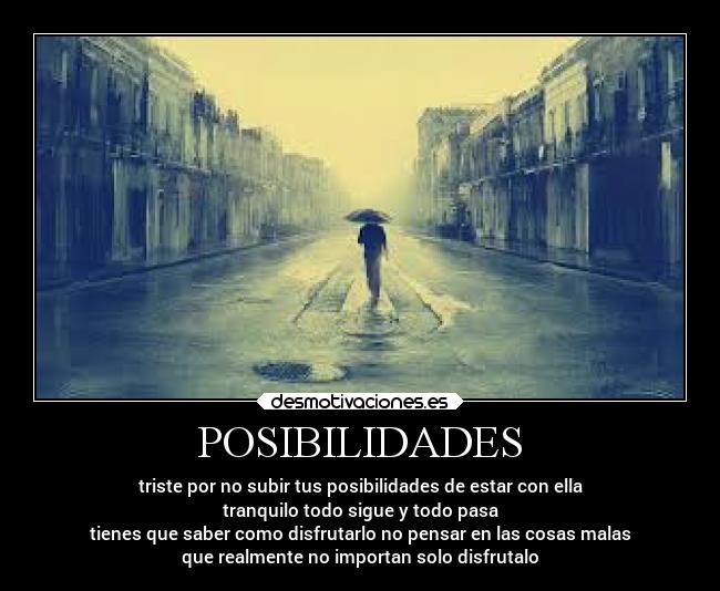POSIBILIDADES - triste por no subir tus posibilidades de estar con ella
tranquilo todo sigue y todo pasa
tienes que saber como disfrutarlo no pensar en las cosas malas
que realmente no importan solo disfrutalo