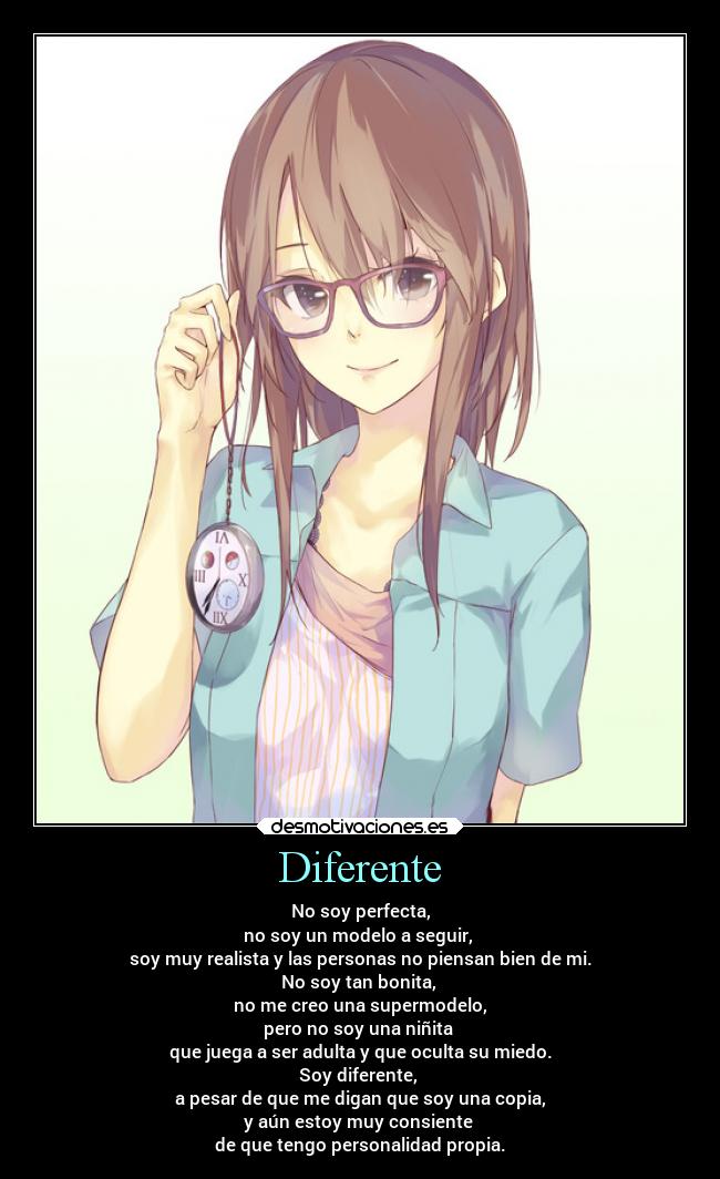 Diferente - No soy perfecta,
no soy un modelo a seguir,
soy muy realista y las personas no piensan bien de mi.
No soy tan bonita,
no me creo una supermodelo,
pero no soy una niñita
que juega a ser adulta y que oculta su miedo.
Soy diferente,
a pesar de que me digan que soy una copia,
y aún estoy muy consiente
de que tengo personalidad propia.