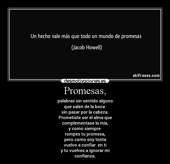 Promesas, - palabras sin sentido alguno
que salen de la boca
sin pasar por la cabeza.
Prometiste ser el alma que
complementase la mía,
y como siempre
rompes tu promesa,
pero como soy tonta
vuelvo a confiar en ti
y tu vuelves a ignorar mi
confianza.