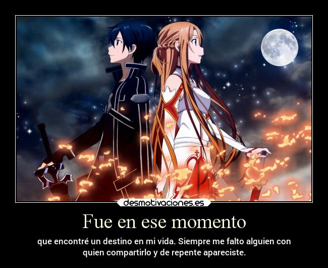 Fue en ese momento - que encontré un destino en mi vida. Siempre me falto alguien con
quien compartirlo y de repente apareciste.