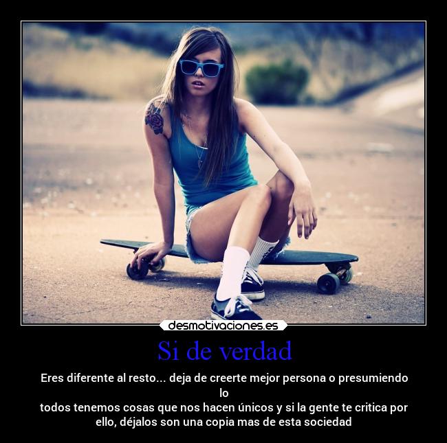 Si de verdad - Eres diferente al resto... deja de creerte mejor persona o presumiendo
lo
todos tenemos cosas que nos hacen únicos y si la gente te critica por
ello, déjalos son una copia mas de esta sociedad