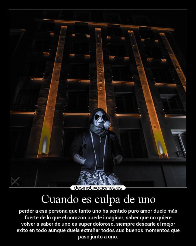 Cuando es culpa de uno - perder a esa persona que tanto uno ha sentido puro amor duele más
fuerte de lo que el corazón puede imaginar, saber que no quiere
volver a saber de uno es super doloroso, siempre desearle el mejor
exito en todo aunque duela extrañar todos sus buenos momentos que
paso junto a uno.
