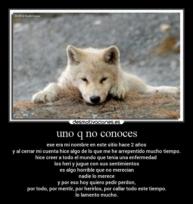 uno q no conoces - ese era mi nombre en este sitio hace 2 años
y al cerrar mi cuenta hice algo de lo que me he arrepentido mucho tiempo.
hice creer a todo el mundo que tenia una enfermedad 
los heri y jugue con sus sentimientos
es algo horrible que no merecian
nadie lo merece
y por eso hoy quiero pedir perdon,
por todo, por mentir, por herirlos, por callar todo este tiempo.
lo lamento mucho.