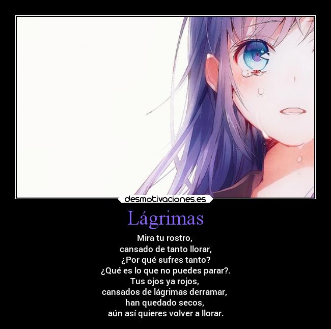 Lágrimas - Mira tu rostro,
cansado de tanto llorar,
¿Por qué sufres tanto?
¿Qué es lo que no puedes parar?.
Tus ojos ya rojos,
cansados de lágrimas derramar,
han quedado secos,
aún así quieres volver a llorar.