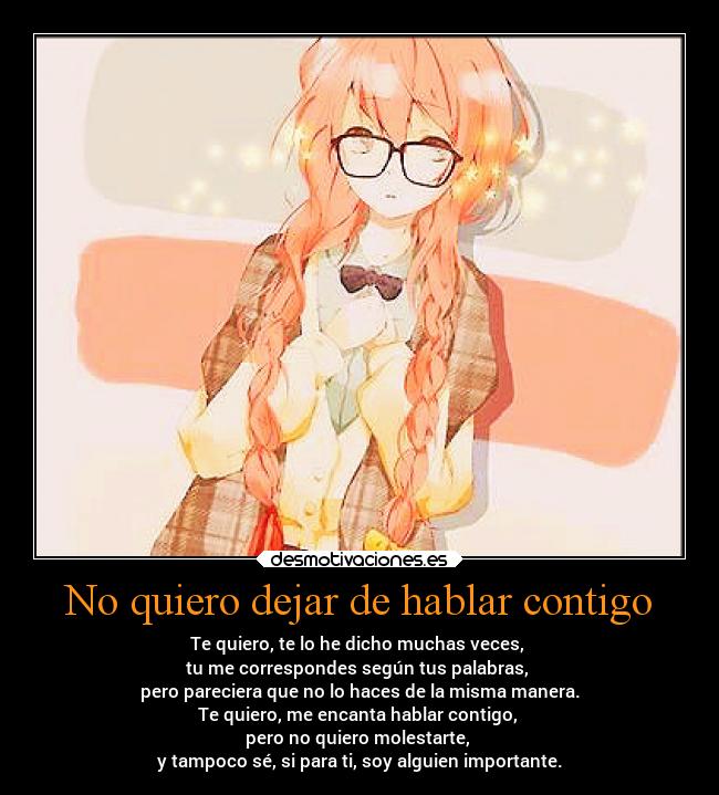 No quiero dejar de hablar contigo - Te quiero, te lo he dicho muchas veces,
tu me correspondes según tus palabras,
pero pareciera que no lo haces de la misma manera.
Te quiero, me encanta hablar contigo,
pero no quiero molestarte,
y tampoco sé, si para ti, soy alguien importante.