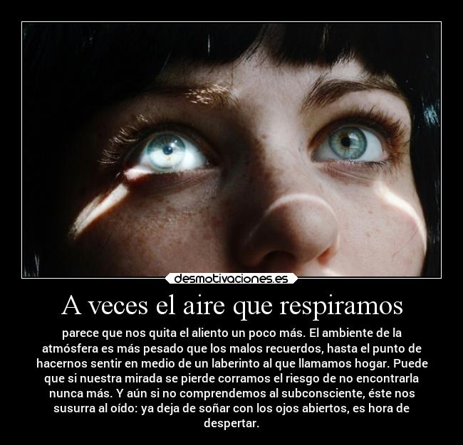 A veces el aire que respiramos - parece que nos quita el aliento un poco más. El ambiente de la
atmósfera es más pesado que los malos recuerdos, hasta el punto de
hacernos sentir en medio de un laberinto al que llamamos hogar. Puede
que si nuestra mirada se pierde corramos el riesgo de no encontrarla
nunca más. Y aún si no comprendemos al subconsciente, éste nos
susurra al oído: ya deja de soñar con los ojos abiertos, es hora de
despertar.