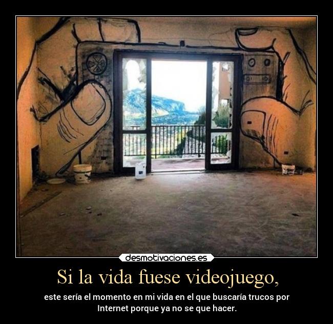 Si la vida fuese videojuego, - este sería el momento en mi vida en el que buscaría trucos por
Internet porque ya no se que hacer.