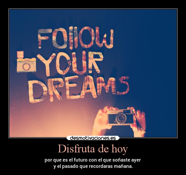 Disfruta de hoy - por que es el futuro con el que soñaste ayer 
y el pasado que recordaras mañana.
