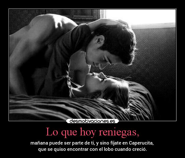 Lo que hoy reniegas, - mañana puede ser parte de ti, y sino fíjate en Caperucita,
que se quiso encontrar con el lobo cuando creció.