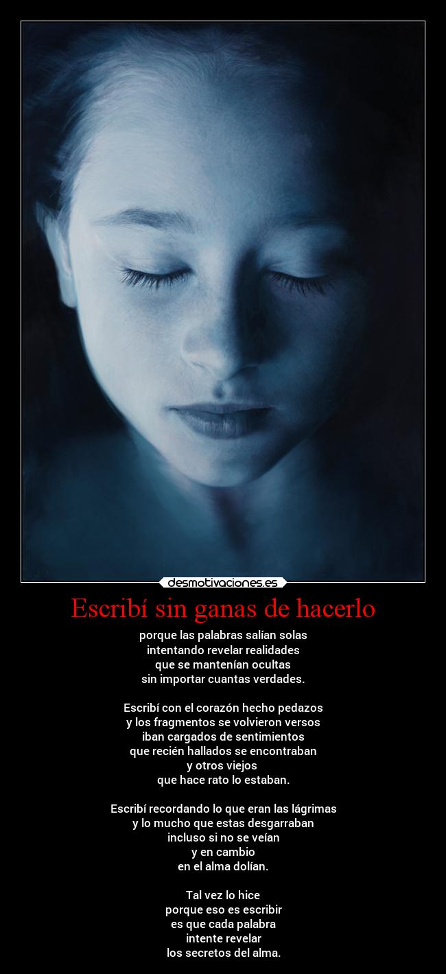 Escribí sin ganas de hacerlo - porque las palabras salían solas
intentando revelar realidades
que se mantenían ocultas
sin importar cuantas verdades.

Escribí con el corazón hecho pedazos
y los fragmentos se volvieron versos
iban cargados de sentimientos
que recién hallados se encontraban
y otros viejos 
que hace rato lo estaban.

Escribí recordando lo que eran las lágrimas
y lo mucho que estas desgarraban
incluso si no se veían
y en cambio
en el alma dolían.

Tal vez lo hice
porque eso es escribir
es que cada palabra
intente revelar
los secretos del alma.