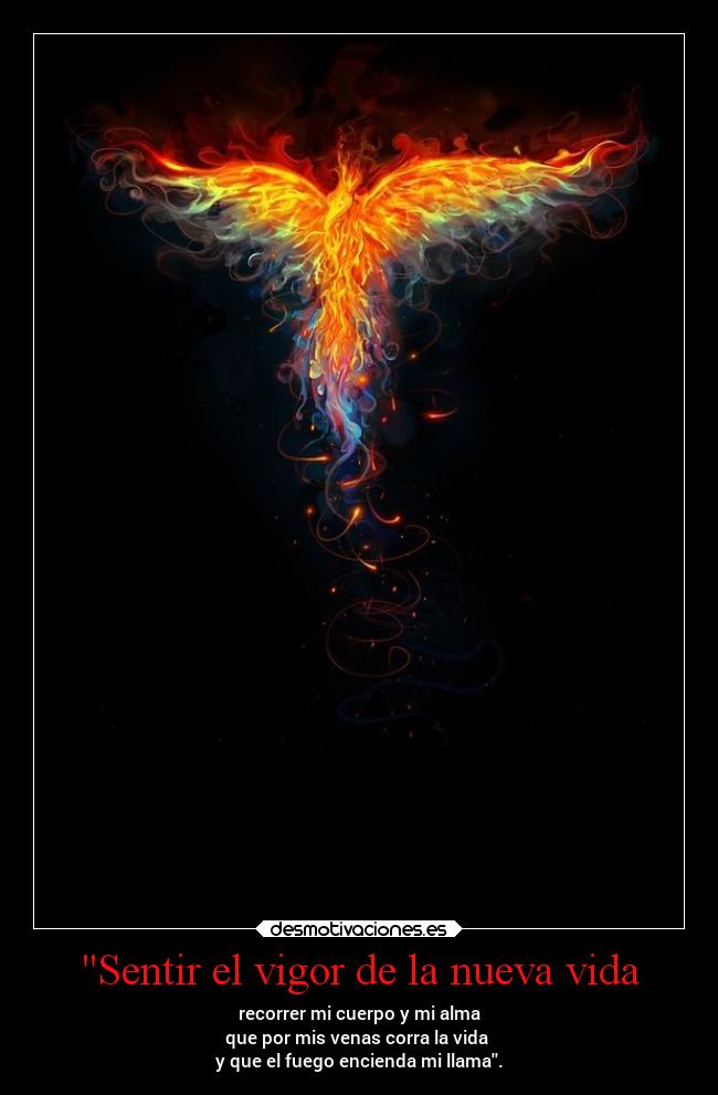 Sentir el vigor de la nueva vida - recorrer mi cuerpo y mi alma
que por mis venas corra la vida 
y que el fuego encienda mi llama.
