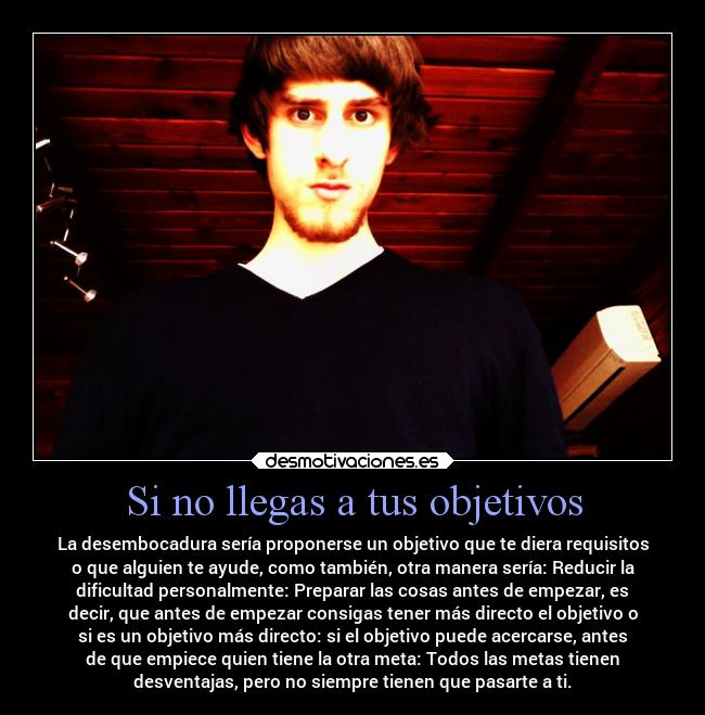 Si no llegas a tus objetivos - La desembocadura sería proponerse un objetivo que te diera requisitos
o que alguien te ayude, como también, otra manera sería: Reducir la
dificultad personalmente: Preparar las cosas antes de empezar, es
decir, que antes de empezar consigas tener más directo el objetivo o
si es un objetivo más directo: si el objetivo puede acercarse, antes
de que empiece quien tiene la otra meta: Todos las metas tienen
desventajas, pero no siempre tienen que pasarte a ti.