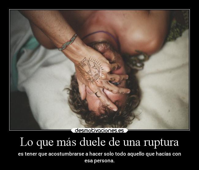 Lo que más duele de una ruptura - es tener que acostumbrarse a hacer solo todo aquello que hacías con
esa persona.