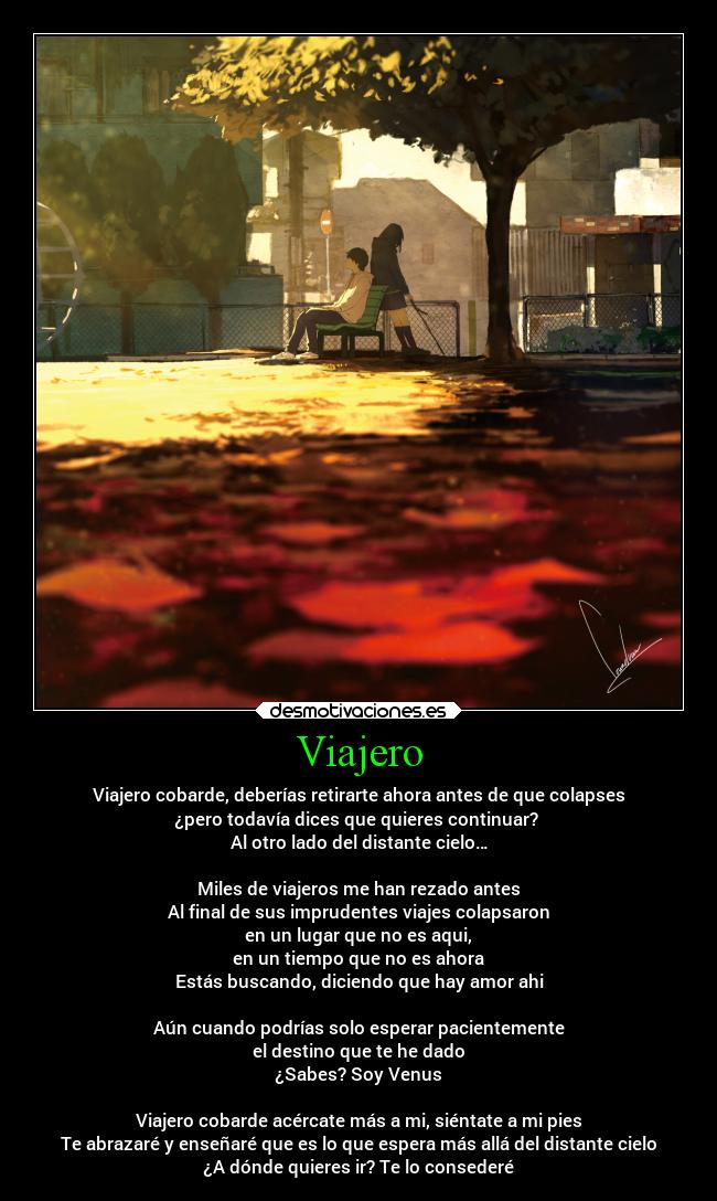 Viajero - Viajero cobarde, deberías retirarte ahora antes de que colapses
¿pero todavía dices que quieres continuar?
Al otro lado del distante cielo…
Miles de viajeros me han rezado antes
Al final de sus imprudentes viajes colapsaron
en un lugar que no es aqui,
en un tiempo que no es ahora
Estás buscando, diciendo que hay amor ahi
Aún cuando podrías solo esperar pacientemente
el destino que te he dado
¿Sabes? Soy Venus
Viajero cobarde acércate más a mi, siéntate a mi pies
Te abrazaré y enseñaré que es lo que espera más allá del distante cielo
¿A dónde quieres ir? Te lo consederé