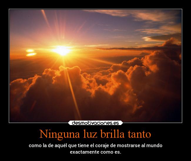 Ninguna luz brilla tanto - como la de aquél que tiene el coraje de mostrarse al mundo
exactamente como es.