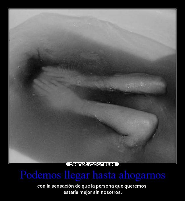 Podemos llegar hasta ahogarnos - con la sensación de que la persona que queremos 
estaría mejor sin nosotros.