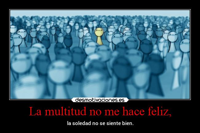 La multitud no me hace feliz, - la soledad no se siente bien.