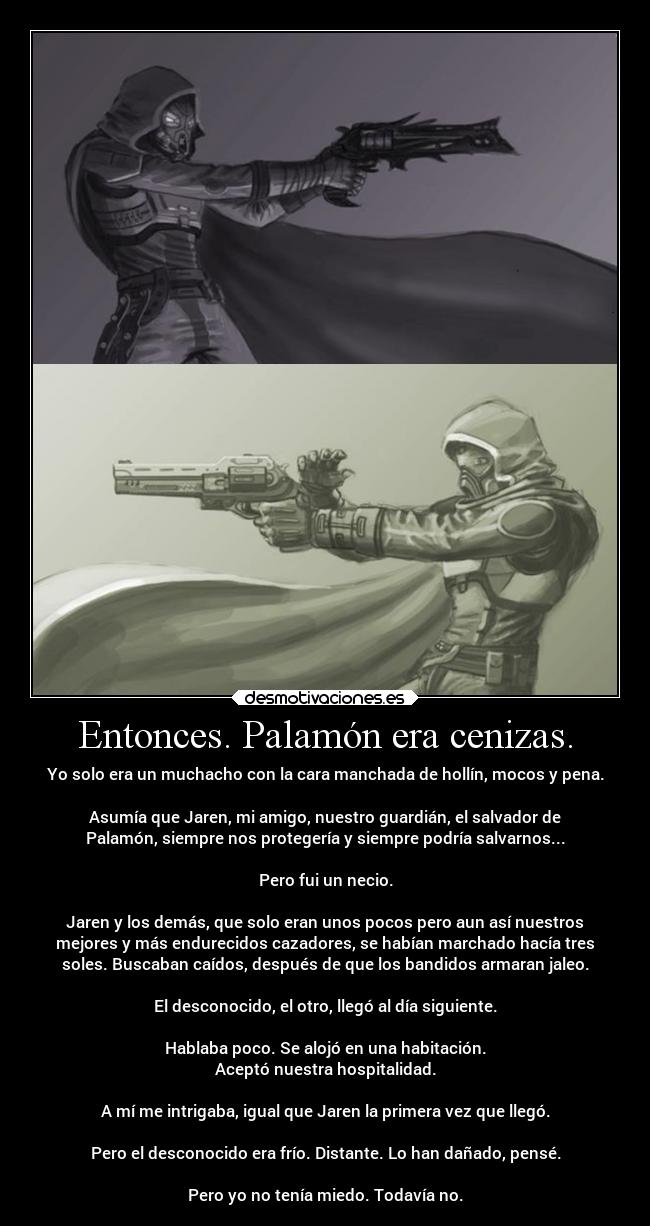 Entonces. Palamón era cenizas. - Yo solo era un muchacho con la cara manchada de hollín, mocos y pena.
Asumía que Jaren, mi amigo, nuestro guardián, el salvador de
Palamón, siempre nos protegería y siempre podría salvarnos...
Pero fui un necio.
Jaren y los demás, que solo eran unos pocos pero aun así nuestros
mejores y más endurecidos cazadores, se habían marchado hacía tres
soles. Buscaban caídos, después de que los bandidos armaran jaleo.
El desconocido, el otro, llegó al día siguiente.
Hablaba poco. Se alojó en una habitación.
Aceptó nuestra hospitalidad.
A mí me intrigaba, igual que Jaren la primera vez que llegó.
Pero el desconocido era frío. Distante. Lo han dañado, pensé.
Pero yo no tenía miedo. Todavía no.