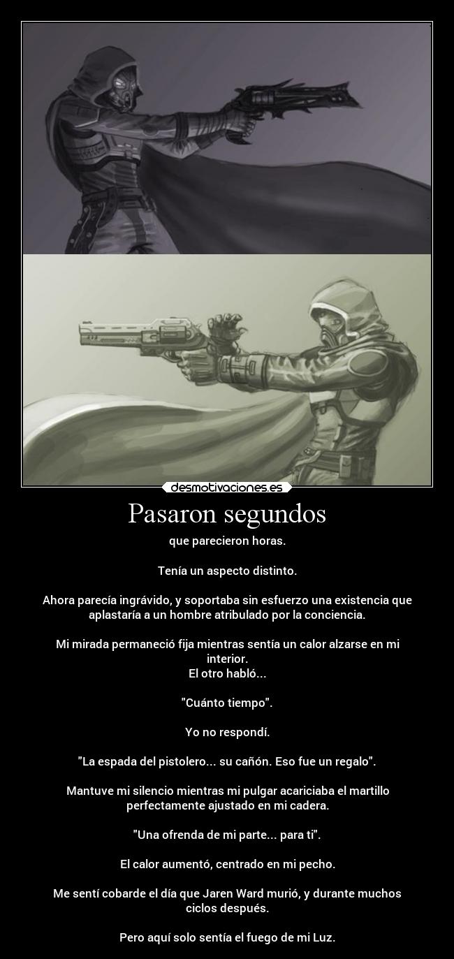 Pasaron segundos - que parecieron horas.
Tenía un aspecto distinto.
Ahora parecía ingrávido, y soportaba sin esfuerzo una existencia que
aplastaría a un hombre atribulado por la conciencia.
Mi mirada permaneció fija mientras sentía un calor alzarse en mi
interior.
El otro habló...
Cuánto tiempo.
Yo no respondí.
La espada del pistolero... su cañón. Eso fue un regalo.
Mantuve mi silencio mientras mi pulgar acariciaba el martillo
perfectamente ajustado en mi cadera.
Una ofrenda de mi parte... para ti.
El calor aumentó, centrado en mi pecho.
Me sentí cobarde el día que Jaren Ward murió, y durante muchos
ciclos después.
Pero aquí solo sentía el fuego de mi Luz.