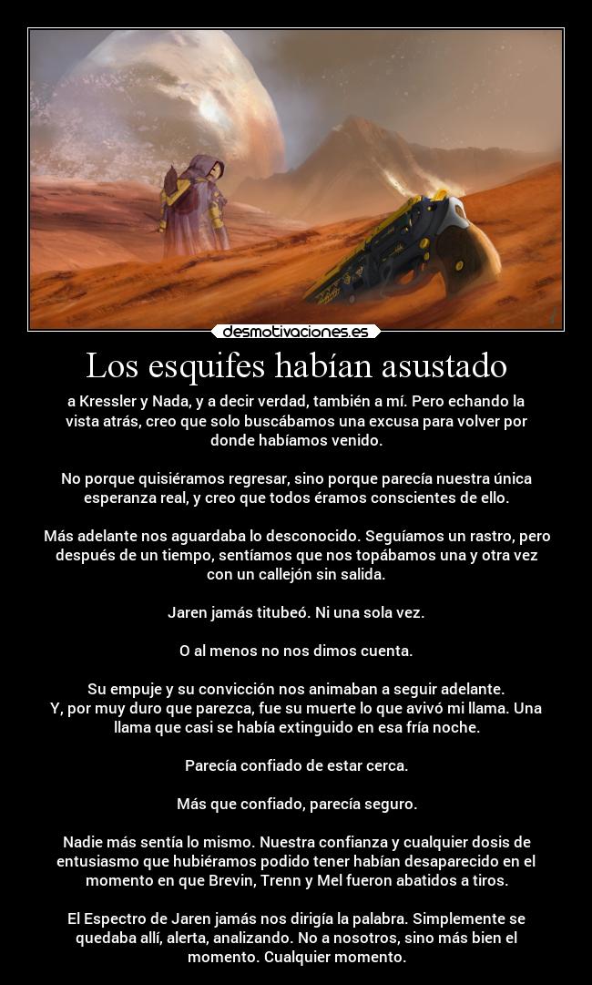 Los esquifes habían asustado - a Kressler y Nada, y a decir verdad, también a mí. Pero echando la
vista atrás, creo que solo buscábamos una excusa para volver por
donde habíamos venido.
No porque quisiéramos regresar, sino porque parecía nuestra única
esperanza real, y creo que todos éramos conscientes de ello.
Más adelante nos aguardaba lo desconocido. Seguíamos un rastro, pero
después de un tiempo, sentíamos que nos topábamos una y otra vez
con un callejón sin salida.
Jaren jamás titubeó. Ni una sola vez.
O al menos no nos dimos cuenta.
Su empuje y su convicción nos animaban a seguir adelante.
Y, por muy duro que parezca, fue su muerte lo que avivó mi llama. Una
llama que casi se había extinguido en esa fría noche.
Parecía confiado de estar cerca.
Más que confiado, parecía seguro.
Nadie más sentía lo mismo. Nuestra confianza y cualquier dosis de
entusiasmo que hubiéramos podido tener habían desaparecido en el
momento en que Brevin, Trenn y Mel fueron abatidos a tiros.
El Espectro de Jaren jamás nos dirigía la palabra. Simplemente se
quedaba allí, alerta, analizando. No a nosotros, sino más bien el
momento. Cualquier momento.