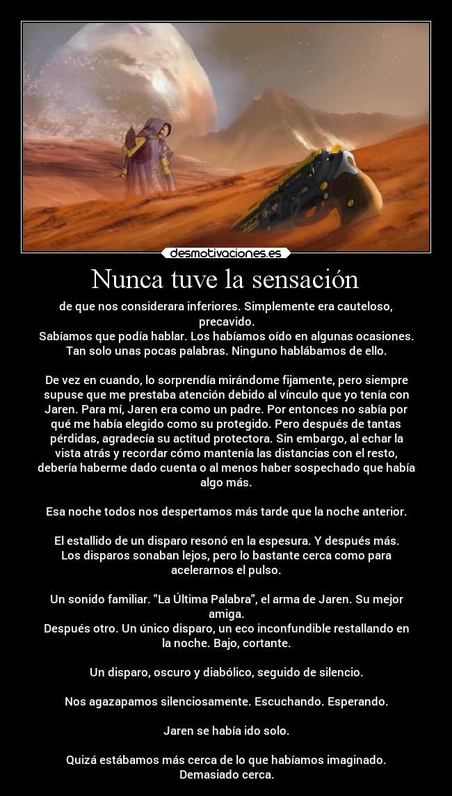 Nunca tuve la sensación - de que nos considerara inferiores. Simplemente era cauteloso,
precavido.
Sabíamos que podía hablar. Los habíamos oído en algunas ocasiones.
Tan solo unas pocas palabras. Ninguno hablábamos de ello.
De vez en cuando, lo sorprendía mirándome fijamente, pero siempre
supuse que me prestaba atención debido al vínculo que yo tenía con
Jaren. Para mí, Jaren era como un padre. Por entonces no sabía por
qué me había elegido como su protegido. Pero después de tantas
pérdidas, agradecía su actitud protectora. Sin embargo, al echar la
vista atrás y recordar cómo mantenía las distancias con el resto,
debería haberme dado cuenta o al menos haber sospechado que había
algo más.
Esa noche todos nos despertamos más tarde que la noche anterior.
El estallido de un disparo resonó en la espesura. Y después más.
Los disparos sonaban lejos, pero lo bastante cerca como para
acelerarnos el pulso.
Un sonido familiar. La Última Palabra, el arma de Jaren. Su mejor
amiga.
Después otro. Un único disparo, un eco inconfundible restallando en
la noche. Bajo, cortante.
Un disparo, oscuro y diabólico, seguido de silencio.
Nos agazapamos silenciosamente. Escuchando. Esperando.
Jaren se había ido solo.
Quizá estábamos más cerca de lo que habíamos imaginado.
Demasiado cerca.