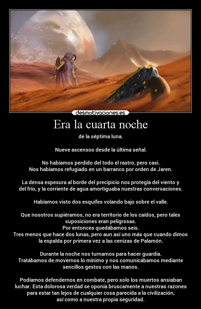 Era la cuarta noche - de la séptima luna.
Nueve ascensos desde la última señal.
No habíamos perdido del todo el rastro, pero casi.
Nos habíamos refugiado en un barranco por orden de Jaren.
La densa espesura al borde del precipicio nos protegía del viento y
del frío, y la corriente de agua amortiguaba nuestras conversaciones.
Habíamos visto dos esquifes volando bajo sobre el valle.
Que nosotros supiéramos, no era territorio de los caídos, pero tales
suposiciones eran peligrosas.
Por entonces quedábamos seis.
Tres menos que hace dos lunas, pero aun así uno más que cuando dimos
la espalda por primera vez a las cenizas de Palamón.
Durante la noche nos turnamos para hacer guardia.
Tratábamos de movernos lo mínimo y nos comunicábamos mediante
sencillos gestos con las manos.
Podíamos defendernos en combate, pero solo los muertos ansiaban
luchar. Esta dolorosa verdad se oponía bruscamente a nuestras razones
para estar tan lejos de cualquier cosa parecida a la civilización,
así como a nuestra propia seguridad.