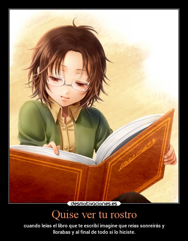 Quise ver tu rostro - cuando leías el libro que te escribí imagine que reías sonreirás y
llorabas y al final de todo si lo hiciste.