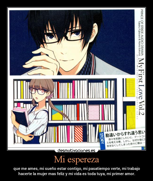 Mi espereza - que me ames, mi sueño estar contigo, mi pasatiempo verte, mi trabajo
hacerte la mujer mas feliz y mi vida es toda tuya, mi primer amor.