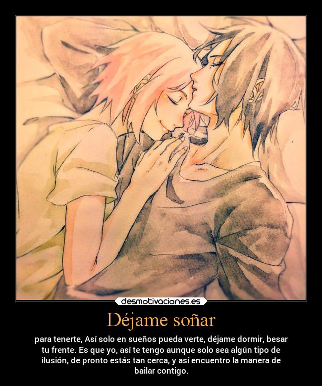 Déjame soñar - para tenerte, Así solo en sueños pueda verte, déjame dormir, besar
tu frente. Es que yo, así te tengo aunque solo sea algún tipo de
ilusión, de pronto estás tan cerca, y así encuentro la manera de
bailar contigo.