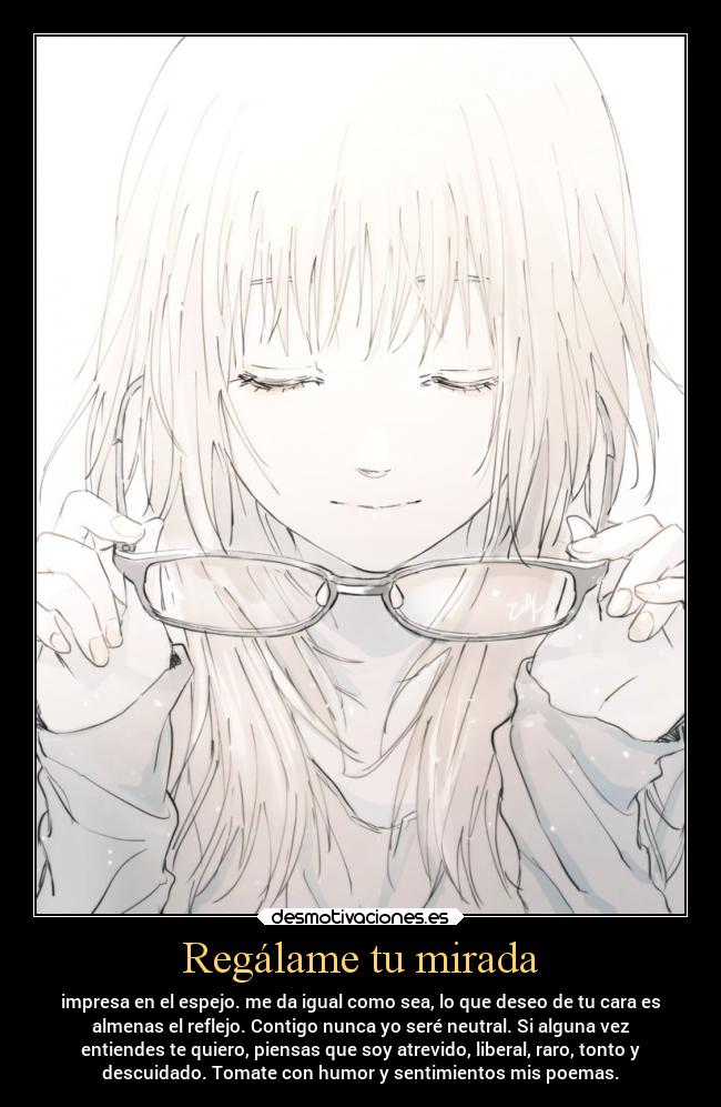 Regálame tu mirada - impresa en el espejo. me da igual como sea, lo que deseo de tu cara es
almenas el reflejo. Contigo nunca yo seré neutral. Si alguna vez
entiendes te quiero, piensas que soy atrevido, liberal, raro, tonto y
descuidado. Tomate con humor y sentimientos mis poemas.