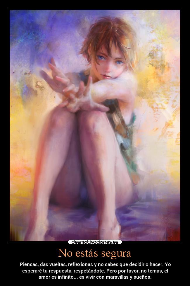No estás segura - Piensas, das vueltas, reflexionas y no sabes que decidir o hacer. Yo
esperaré tu respuesta, respetándote. Pero por favor, no temas, el
amor es infinito... es vivir con maravillas y sueños.