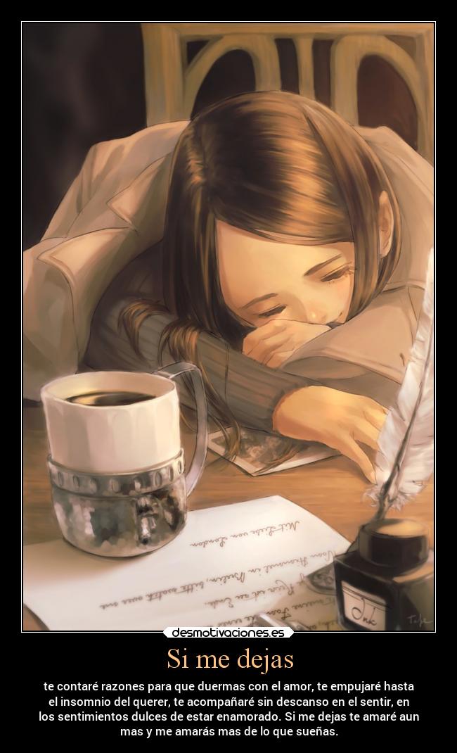 Si me dejas - te contaré razones para que duermas con el amor, te empujaré hasta
el insomnio del querer, te acompañaré sin descanso en el sentir, en
los sentimientos dulces de estar enamorado. Si me dejas te amaré aun
mas y me amarás mas de lo que sueñas.