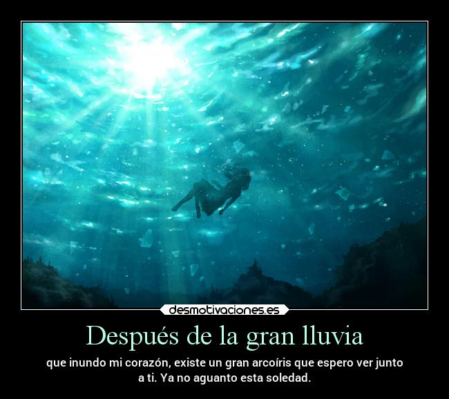 Después de la gran lluvia - que inundo mi corazón, existe un gran arcoíris que espero ver junto
a ti. Ya no aguanto esta soledad.