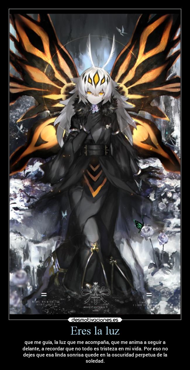 Eres la luz - que me guía, la luz que me acompaña, que me anima a seguir a
delante, a recordar que no todo es tristeza en mi vida. Por eso no
dejes que esa linda sonrisa quede en la oscuridad perpetua de la
soledad.