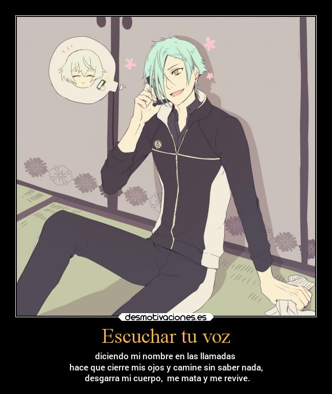 Escuchar tu voz - diciendo mi nombre en las llamadas
hace que cierre mis ojos y camine sin saber nada,
desgarra mi cuerpo, me mata y me revive.