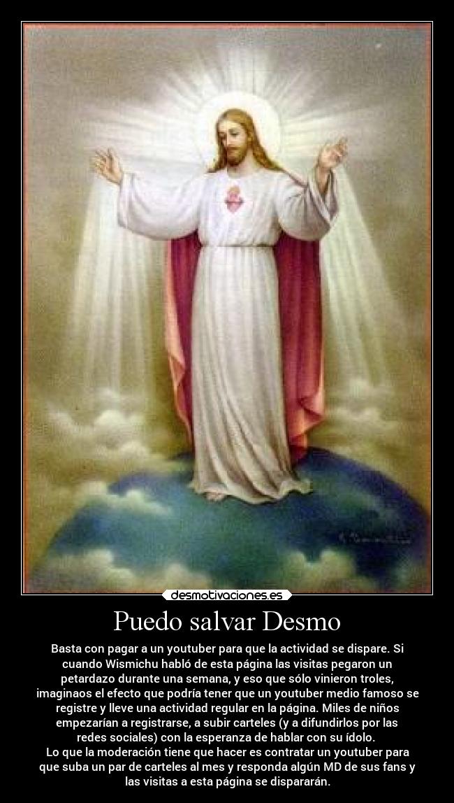 Puedo salvar Desmo - Basta con pagar a un youtuber para que la actividad se dispare. Si
cuando Wismichu habló de esta página las visitas pegaron un
petardazo durante una semana, y eso que sólo vinieron troles,
imaginaos el efecto que podría tener que un youtuber medio famoso se
registre y lleve una actividad regular en la página. Miles de niños
empezarían a registrarse, a subir carteles (y a difundirlos por las
redes sociales) con la esperanza de hablar con su ídolo.
Lo que la moderación tiene que hacer es contratar un youtuber para
que suba un par de carteles al mes y responda algún MD de sus fans y
las visitas a esta página se dispararán.