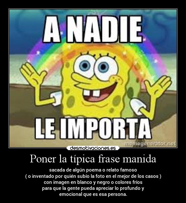 Poner la típica frase manida - sacada de algún poema o relato famoso
( o inventado por quién subío la foto en el mejor de los casos )
con imagen en blanco y negro o colores fríos
para que la gente pueda apreciar lo profundo y
emocional que es esa persona.