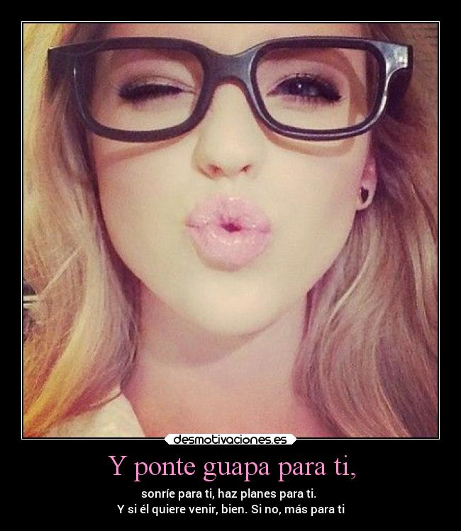 Y ponte guapa para ti, - sonríe para ti, haz planes para ti. 
Y si él quiere venir, bien. Si no, más para ti