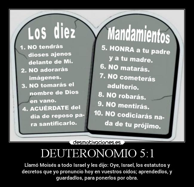 DEUTERONOMIO 5:1 - Llamó Moisés a todo Israel y les dijo: Oye, Israel, los estatutos y
decretos que yo pronuncio hoy en vuestros oídos; aprendedlos, y
guardadlos, para ponerlos por obra.