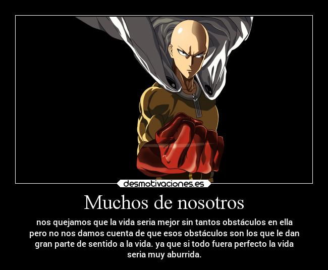 Muchos de nosotros - nos quejamos que la vida seria mejor sin tantos obstáculos en ella
pero no nos damos cuenta de que esos obstáculos son los que le dan
gran parte de sentido a la vida. ya que si todo fuera perfecto la vida
seria muy aburrida.