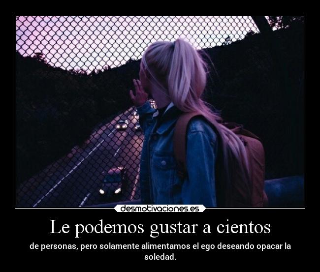 Le podemos gustar a cientos - de personas, pero solamente alimentamos el ego deseando opacar la
soledad.