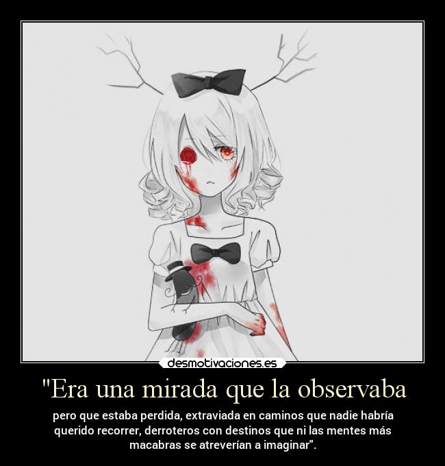 Era una mirada que la observaba - pero que estaba perdida, extraviada en caminos que nadie habría
querido recorrer, derroteros con destinos que ni las mentes más
macabras se atreverían a imaginar.
