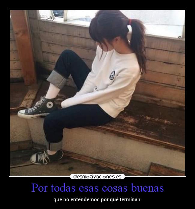 Por todas esas cosas buenas - que no entendemos por qué terminan.