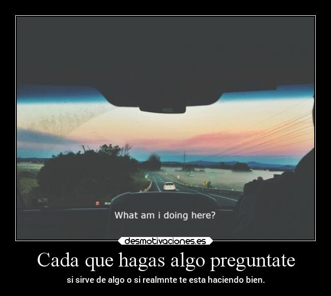 Cada que hagas algo preguntate - si sirve de algo o si realmnte te esta haciendo bien.