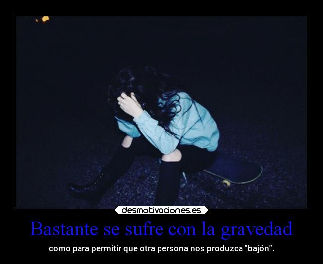 Bastante se sufre con la gravedad - como para permitir que otra persona nos produzca bajón.