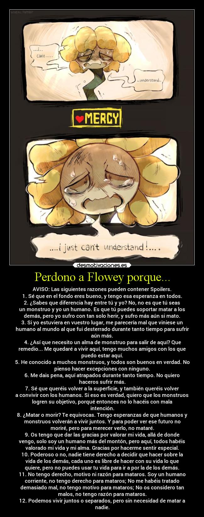 Perdono a Flowey porque... - AVISO: Las siguientes razones pueden contener Spoilers.
1. Sé que en el fondo eres bueno, y tengo esa esperanza en todos.
2. ¿Sabes que diferencia hay entre tú y yo? No, no es que tú seas
un monstruo y yo un humano. Es que tú puedes soportar matar a los
demás, pero yo sufro con tan solo herir, y sufro más aún si mato.
3. Si yo estuviera en vuestro lugar, me parecería mal que viniese un
humano al mundo al que fui desterrado durante tanto tiempo para sufrir
aún más.
 4. ¿Así que necesito un alma de monstruo para salir de aquí? Que
remedio... Me quedaré a vivir aquí, tengo muchos amigos con los que
puedo estar aquí.
5. He conocido a muchos monstruos, y todos son buenos en verdad. No
pienso hacer excepciones con ninguno.
6. Me dais pena, aquí atrapados durante tanto tiempo. No quiero
haceros sufrir más.
7. Sé que queréis volver a la superficie, y también queréis volver
a convivir con los humanos. Si eso es verdad, quiero que los monstruos
logren su objetivo, porqué entonces no lo hacéis con mala
intención.
8. ¿Matar o morir? Te equivocas. Tengo esperanzas de que humanos y
monstruos volverán a vivir juntos. Y para poder ver ese futuro no
moriré, pero para merecer verlo, no mataré.
9. Os tengo que dar las gracias por valorar mi vida, allá de donde
vengo, solo soy un humano más del montón, pero aquí, todos habéis
valorado mi vida y mi alma. Gracias por hacerme sentir especial.
10. Poderoso o no, nadie tiene derecho a decidir que hacer sobre la
vida de los demás, cada uno es libre de hacer con su vida lo que
quiere, pero no puedes usar tu vida para ir a por la de los demás.
11. No tengo derecho, motivo ni razón para mataros. Soy un humano
corriente, no tengo derecho para mataros; No me habéis tratado
demasiado mal, no tengo motivo para mataros; No os considero tan
malos, no tengo razón para mataros.
12. Podemos vivir juntos o separados, pero sin necesidad de matar a
nadie.