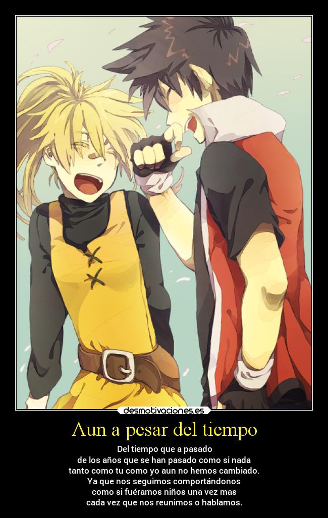 Aun a pesar del tiempo - Del tiempo que a pasado
de los años que se han pasado como si nada
tanto como tu como yo aun no hemos cambiado.
Ya que nos seguimos comportándonos
como si fuéramos niños una vez mas
cada vez que nos reunimos o hablamos.