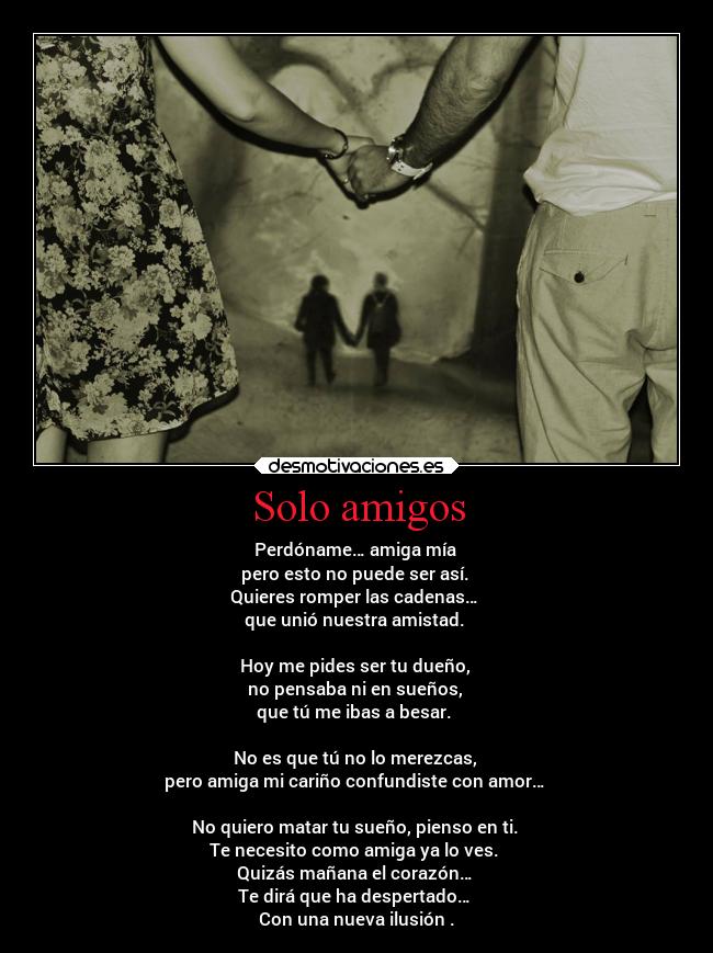 Solo amigos - Perdóname… amiga mía
pero esto no puede ser así.
Quieres romper las cadenas…
que unió nuestra amistad.
Hoy me pides ser tu dueño,
no pensaba ni en sueños,
que tú me ibas a besar.
No es que tú no lo merezcas,
pero amiga mi cariño confundiste con amor…
No quiero matar tu sueño, pienso en ti.
Te necesito como amiga ya lo ves.
Quizás mañana el corazón…
Te dirá que ha despertado…
Con una nueva ilusión .